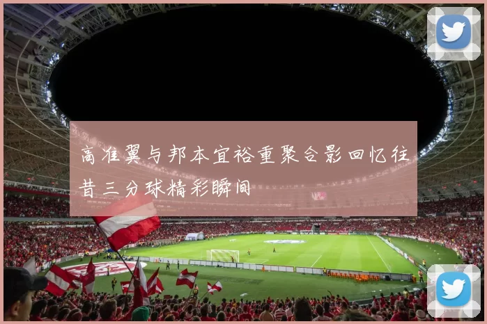 高准翼与邦本宜裕重聚合影回忆往昔三分球精彩瞬间