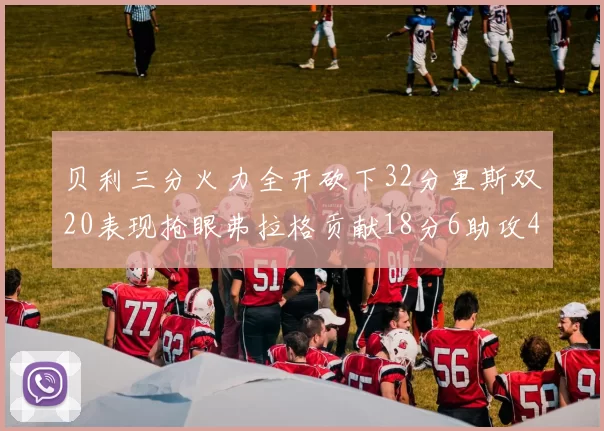 贝利三分火力全开砍下32分里斯双20表现抢眼弗拉格贡献18分6助攻4盖帽