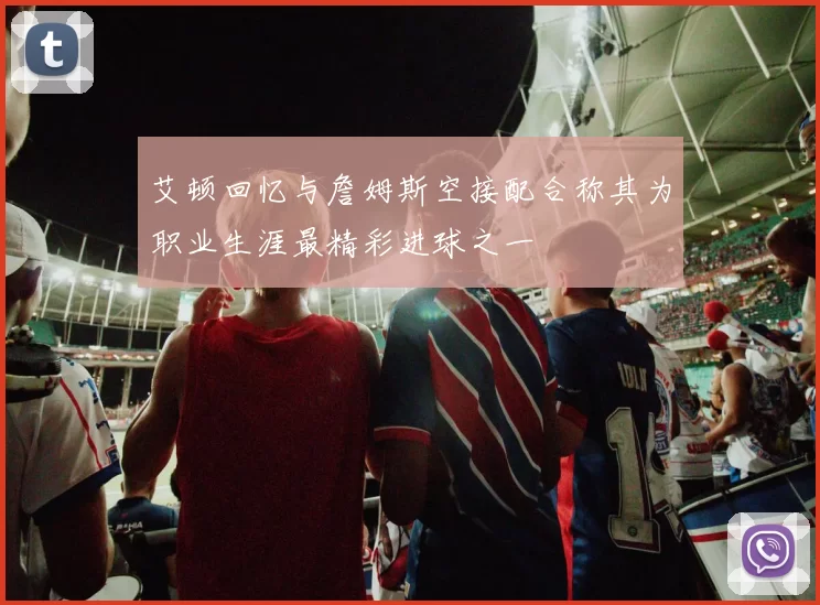 艾顿回忆与詹姆斯空接配合称其为职业生涯最精彩进球之一