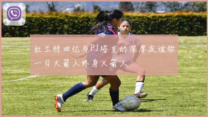 杜兰特回忆与PJ塔克的深厚友谊称一日火箭人终身火箭人