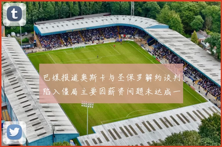 巴媒报道奥斯卡与圣保罗解约谈判陷入僵局主要因薪资问题未达成一致