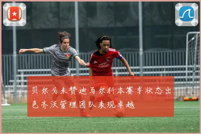 贝尔戈米赞迪马尔科本赛季状态出色齐沃管理团队表现卓越