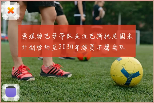 意媒称巴萨等队关注巴斯托尼国米计划续约至2030年球员不愿离队