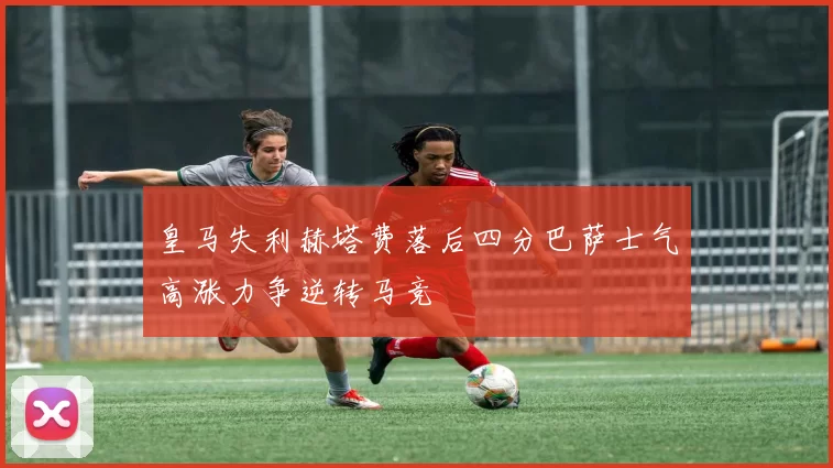 皇马失利赫塔费落后四分巴萨士气高涨力争逆转马竞