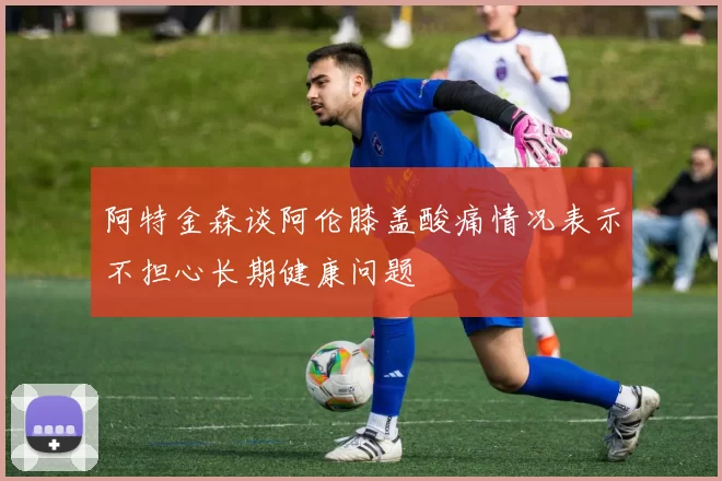阿特金森谈阿伦膝盖酸痛情况表示不担心长期健康问题