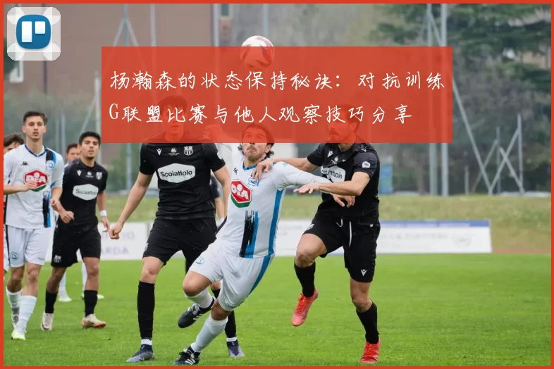 杨瀚森的状态保持秘诀：对抗训练G联盟比赛与他人观察技巧分享