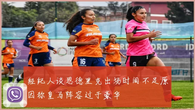 经纪人谈恩德里克出场时间不足原因称皇马阵容过于豪华
