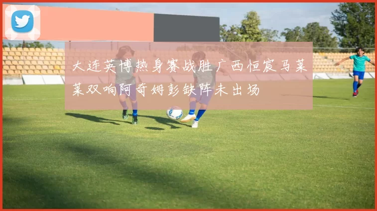 大连英博热身赛战胜广西恒宸马莱莱双响阿奇姆彭缺阵未出场