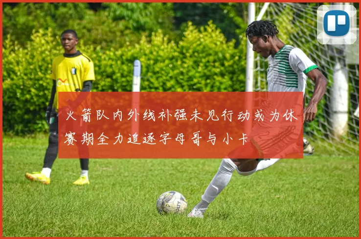 火箭队内外线补强未见行动或为休赛期全力追逐字母哥与小卡