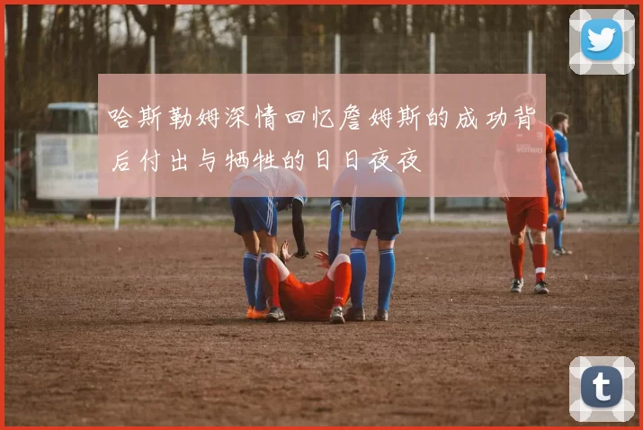 哈斯勒姆深情回忆詹姆斯的成功背后付出与牺牲的日日夜夜