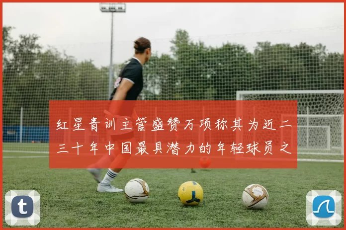 红星青训主管盛赞万项称其为近二三十年中国最具潜力的年轻球员之一