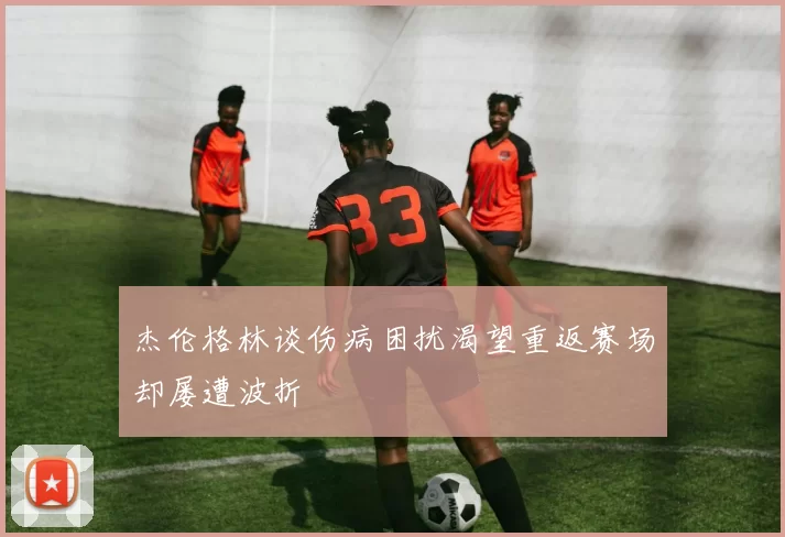 杰伦格林谈伤病困扰渴望重返赛场却屡遭波折