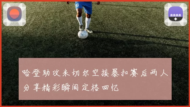 哈登助攻米切尔空接暴扣赛后两人分享精彩瞬间定格回忆