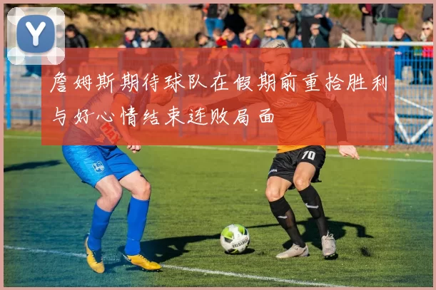 詹姆斯期待球队在假期前重拾胜利与好心情结束连败局面